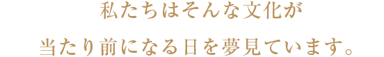 私たちはそんな文化が当たり前になる日を夢見ています。